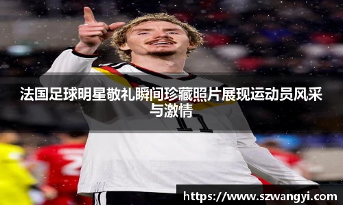 法国足球明星敬礼瞬间珍藏照片展现运动员风采与激情