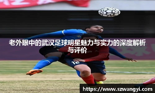 老外眼中的武汉足球明星魅力与实力的深度解析与评价